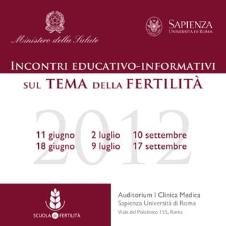 Incontri educativo-informativi
 sul   tema              della      fertilità




   2012
   11 giugno
   18 giugno
                         2 luglio
                         9 luglio
                                      10 settembre
                                      17 settembre



                                Auditorium I Clinica Medica
                                Sapienza Università di Roma
                                Viale del Policlinico 155, Roma
   SCUOLA di FERTILITÀ
 