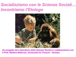 Socializziamo con le Scienze Sociali… Incontriamo l’Etologo Un progetto del Laboratorio delle Scienze Sociali in collaborazione con il Prof. Stefano Malavasi, Università Ca' Foscari - Venezia   