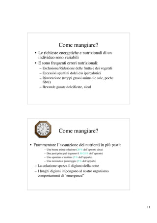 Come mangiare?
  • Le richieste energetiche e nutrizionali di un
    individuo sono variabili
  • E sono frequenti errori nutrizionali:
     – Esclusione/Riduzione delle frutta e dei vegetali
     – Eccessivi spuntini dolci e/o ipercalorici
     – Ristorazione (troppi grassi animali e sale, poche
       fibre)
     – Bevande gasate dolcificate, alcol




                       Come mangiare?

• Frammentare l’assunzione dei nutrienti in più pasti:
        –   Una buona prima colazione (20 % dell’apporto circa)
        –   Due pasti principali (ognuno il 30-35 % dell’apporto)
        –   Uno spuntino al mattino (5 % dell’apporto)
        –   Una merenda al pomeriggio (5 % dell’apporto)
  – La colazione spezza il digiuno della notte
  – I lunghi digiuni impongono al nostro organismo
    comportamenti di “emergenza”




                                                                    11
 