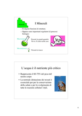 Minerali            I Minerali
    – Svolgono funzioni di struttura
    – Oppure sono importanti regolatori di processi
      biologici

Macrominerali    Presenti in grandi quantità.
                 Per es: Il calcio nelle ossa



Microelementi
                 Presenti in tracce




     L’acqua è il nutriente più critico
  • Rappresenta il 60-75% del peso del
    nostro corpo
  • La normale idratazione dei tessuti è
    essenziale per per la conservazione
    della salute e per lo svolgimento di
    tutte le reazioni cellulari vitali.




                                                      9
 