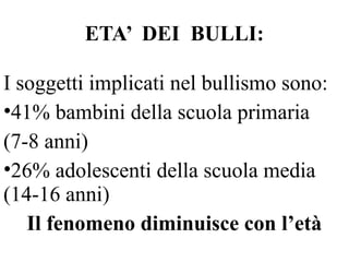 ETA’ DEI BULLI:
I soggetti implicati nel bullismo sono:
•41% bambini della scuola primaria
(7-8 anni)
•26% adolescenti della scuola media
(14-16 anni)
Il fenomeno diminuisce con l’età
 