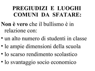 PREGIUDIZI E LUOGHI
COMUNI DA SFATARE:
Non è vero che il bullismo è in
relazione con:
• un alto numero di studenti in classe
• le ampie dimensioni della scuola
• lo scarso rendimento scolastico
• lo svantaggio socio economico
 