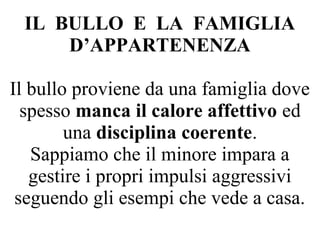 IL BULLO E LA FAMIGLIA
D’APPARTENENZA
Il bullo proviene da una famiglia dove
spesso manca il calore affettivo ed
una disciplina coerente.
Sappiamo che il minore impara a
gestire i propri impulsi aggressivi
seguendo gli esempi che vede a casa.
 