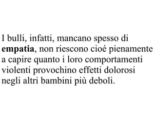 I bulli, infatti, mancano spesso di
empatia, non riescono cioé pienamente
a capire quanto i loro comportamenti
violenti provochino effetti dolorosi
negli altri bambini più deboli.
 
