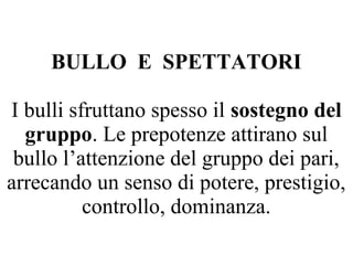 BULLO E SPETTATORI
I bulli sfruttano spesso il sostegno del
gruppo. Le prepotenze attirano sul
bullo l’attenzione del gruppo dei pari,
arrecando un senso di potere, prestigio,
controllo, dominanza.
 