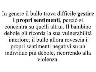 In genere il bullo trova difficile gestire
i propri sentimenti, perciò si
concentra su quelli altrui. Il bambino
debole gli ricorda la sua vulnerabilità
interiore; il bullo allora rovescia i
propri sentimenti negativi su un
individuo più debole, ricorrendo alla
violenza.
 