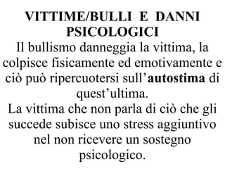 VITTIME/BULLI E DANNI
PSICOLOGICI
Il bullismo danneggia la vittima, la
colpisce fisicamente ed emotivamente e
ciò può ripercuotersi sull’autostima di
quest’ultima.
La vittima che non parla di ciò che gli
succede subisce uno stress aggiuntivo
nel non ricevere un sostegno
psicologico.
 