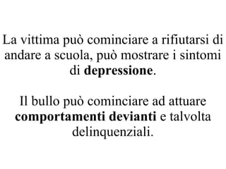 La vittima può cominciare a rifiutarsi di
andare a scuola, può mostrare i sintomi
di depressione.
Il bullo può cominciare ad attuare
comportamenti devianti e talvolta
delinquenziali.
 