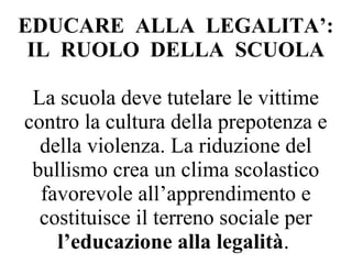 EDUCARE ALLA LEGALITA’:
IL RUOLO DELLA SCUOLA
La scuola deve tutelare le vittime
contro la cultura della prepotenza e
della violenza. La riduzione del
bullismo crea un clima scolastico
favorevole all’apprendimento e
costituisce il terreno sociale per
l’educazione alla legalità.
 