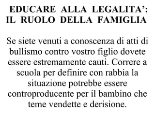 EDUCARE ALLA LEGALITA’:
IL RUOLO DELLA FAMIGLIA
Se siete venuti a conoscenza di atti di
bullismo contro vostro figlio dovete
essere estremamente cauti. Correre a
scuola per definire con rabbia la
situazione potrebbe essere
controproducente per il bambino che
teme vendette e derisione.
 