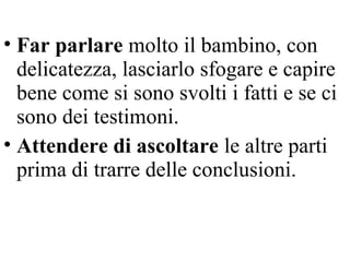 • Far parlare molto il bambino, con
delicatezza, lasciarlo sfogare e capire
bene come si sono svolti i fatti e se ci
sono dei testimoni.
• Attendere di ascoltare le altre parti
prima di trarre delle conclusioni.
 
