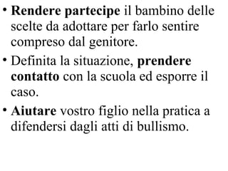 • Rendere partecipe il bambino delle
scelte da adottare per farlo sentire
compreso dal genitore.
• Definita la situazione, prendere
contatto con la scuola ed esporre il
caso.
• Aiutare vostro figlio nella pratica a
difendersi dagli atti di bullismo.
 