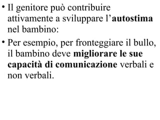• Il genitore può contribuire
attivamente a sviluppare l’autostima
nel bambino:
• Per esempio, per fronteggiare il bullo,
il bambino deve migliorare le sue
capacità di comunicazione verbali e
non verbali.
 