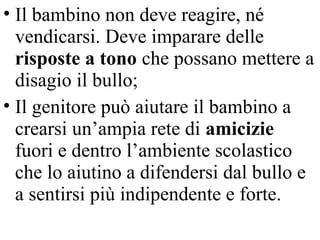 • Il bambino non deve reagire, né
vendicarsi. Deve imparare delle
risposte a tono che possano mettere a
disagio il bullo;
• Il genitore può aiutare il bambino a
crearsi un’ampia rete di amicizie
fuori e dentro l’ambiente scolastico
che lo aiutino a difendersi dal bullo e
a sentirsi più indipendente e forte.
 