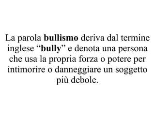 La parola bullismo deriva dal termine
inglese “bully” e denota una persona
che usa la propria forza o potere per
intimorire o danneggiare un soggetto
più debole.
 