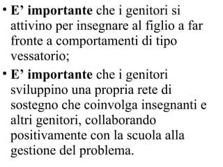 • E’ importante che i genitori si
attivino per insegnare al figlio a far
fronte a comportamenti di tipo
vessatorio;
• E’ importante che i genitori
sviluppino una propria rete di
sostegno che coinvolga insegnanti e
altri genitori, collaborando
positivamente con la scuola alla
gestione del problema.
 