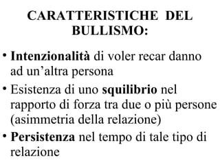 CARATTERISTICHE DEL
BULLISMO:
• Intenzionalità di voler recar danno
ad un’altra persona
• Esistenza di uno squilibrio nel
rapporto di forza tra due o più persone
(asimmetria della relazione)
• Persistenza nel tempo di tale tipo di
relazione
 
