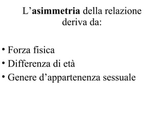 L’asimmetria della relazione
deriva da:
• Forza fisica
• Differenza di età
• Genere d’appartenenza sessuale
 