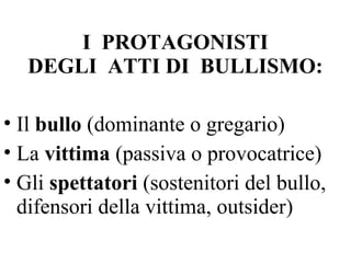 I PROTAGONISTI
DEGLI ATTI DI BULLISMO:
• Il bullo (dominante o gregario)
• La vittima (passiva o provocatrice)
• Gli spettatori (sostenitori del bullo,
difensori della vittima, outsider)
 