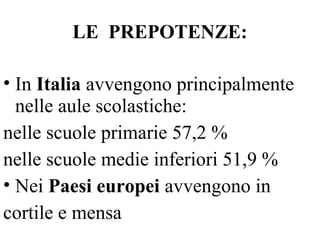 LE PREPOTENZE:
• In Italia avvengono principalmente
nelle aule scolastiche:
nelle scuole primarie 57,2 %
nelle scuole medie inferiori 51,9 %
• Nei Paesi europei avvengono in
cortile e mensa
 