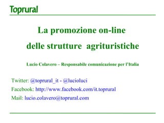 La promozione on-line
      delle strutture agrituristiche
      Lucio Colavero – Responsabile comunicazione per l’Italia


Twitter: @toprural_it - @lucioluci
Facebook: http://www.facebook.com/it.toprural
Mail: lucio.colavero@toprural.com
 