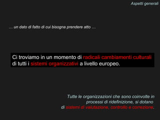 Aspetti generali




… un dato di fatto di cui bisogna prendere atto …




  Ci troviamo in un momento di radicali cambiamenti culturali
  di tutti i sistemi organizzativi a livello europeo.




                                 Tutte le organizzazioni che sono coinvolte in
                                            processi di ridefinizione, si dotano
                             di sistemi di valutazione, controllo e correzione.
 
