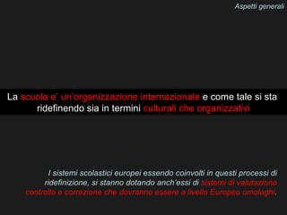 Aspetti generali




La scuola e’ un’organizzazione internazionale e come tale si sta
      ridefinendo sia in termini culturali che organizzativi




          I sistemi scolastici europei essendo coinvolti in questi processi di
         ridefinizione, si stanno dotando anch’essi di sistemi di valutazione
    controllo e correzione che dovranno essere a livello Europeo omologhi.
 