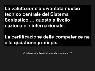 La valutazione è diventata nucleo
tecnico centrale del Sistema
Scolastico … questo a livello
nazionale e internazionale.

La certificazione delle competenze ne
è la questione principe.

        E nelle nostra Regione cosa sta succedendo?
 