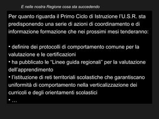 E nelle nostra Regione cosa sta succedendo

Per quanto riguarda il Primo Ciclo di Istruzione l’U.S.R. sta
predisponendo una serie di azioni di coordinamento e di
informazione formazione che nei prossimi mesi tenderanno:

• definire dei protocolli di comportamento comune per la
valutazione e le certificazioni
• ha pubblicato le “Linee guida regionali” per la valutazione
dell’apprendimento
• l’istituzione di reti territoriali scolastiche che garantiscano
uniformità di comportamento nella verticalizzazione dei
curricoli e degli orientamenti scolastici
•…
 