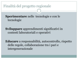 Finalità del progetto regionale

 Sperimentare nelle tecnologie e con le
  tecnologie

 Sviluppare apprendimenti significativi in
  contesti laboratoriali e operativi

 Educare a responsabilità, autocontrollo, rispetto
  delle regole, collaborazione tra i pari e
  intergenerazionale
 