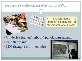 Le risorse delle classi digitali di GWL


                               Il    finanziamento    è
                               limitato all’acquisto di
                               strumentazione digitale



 Un device (tablet/netbook) per ciascun ragazzo
 Pc e stampante
 LIM (lavagna multimediale)
 