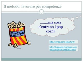 Il metodo: lavorare per competenze



                     ........ma cosa
                    c’entrano i pop
                           corn?

                           http://vimeo.com/42501010

                           http://threeacts.mrmeyer.com/
                           popcornpicker/act3/act3.mov
 