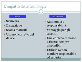 L’impatto delle tecnologie

          rischi               opportunità

 Sicurezza               Autonomia e
 Distrazione              responsabilità
 Scarsa maturità         Vantaggio per gli
 Uso non corretto del     assenti
 device                   Una eduteca di classe
                           e risorse sempre
                           disponibili
                          Utilizzo web in
                           maniera responsabile
                           ed esperta
 