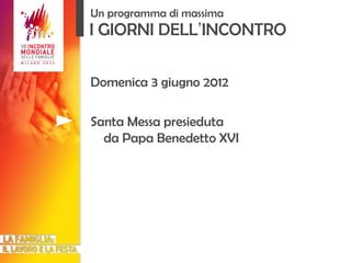 I GIORNI DELL ’ INCONTRO Domenica 3 giugno 2012 Santa Messa presieduta da Papa Benedetto XVI Un programma di massima 