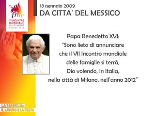 DA CITTA ’  DEL MESSICO Papa Benedetto XVI: “ Sono lieto di annunciare che il VII Incontro mondiale delle famiglie si terrà, Dio volendo, in Italia, nella città di Milano, nell ’ anno 2012 ” 18 gennaio 2009 