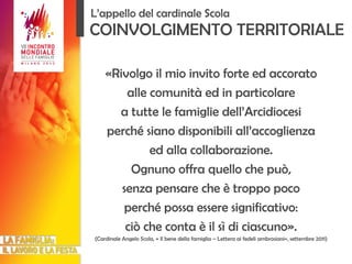 «Rivolgo il mio invito forte ed accorato alle comunità ed in particolare a tutte le famiglie dell’Arcidiocesi perché siano disponibili all’accoglienza ed alla collaborazione. Ognuno offra quello che può, senza pensare che è troppo poco perché possa essere significativo: ciò che conta è il sì di ciascuno». (Cardinale Angelo Scola, « Il bene della famiglia – Lettera ai fedeli ambrosiani», settembre 2011) COINVOLGIMENTO TERRITORIALE L’appello del cardinale Scola 