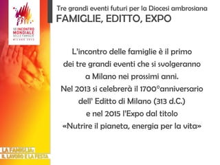 L’incontro delle famiglie è il primo dei tre grandi eventi che si svolgeranno a Milano nei prossimi anni. Nel 2013 si celebrerà il 1700°anniversario dell’ Editto di Milano (313 d.C.) e nel 2015 l’Expo dal titolo «Nutrire il pianeta, energia per la vita» FAMIGLIE, EDITTO, EXPO Tre grandi eventi futuri per la Diocesi ambrosiana 