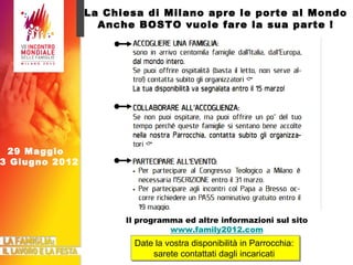 La Chiesa di Milano apre le porte al Mondo Anche BOSTO vuole fare la sua parte ! Date la vostra disponibilità in Parrocchia:  sarete contattati dagli incaricati  Il programma ed altre informazioni sul sito www.family2012.com 29 Maggio  3 Giugno 2012 
