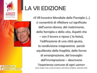 LA VII EDIZIONE «Il VII Incontro Mondiale delle Famiglie (…) ci consentirà di riflettere sul significato dell’uomo-donna, del matrimonio, della famiglia e della vita. Aspetti che –  con il lavoro e riposo ( la festa), l’edificazione di una città giusta, la condivisione magnanima  perciò equilibrata delle fragilità, delle forme di emarginazione, del travaglio dell’immigrazione – descrivono l’esperienza comune di ogni uomo» (Card. Angelo Scola, omelia di ingresso nella Diocesi di Milano, settembre 2011)  