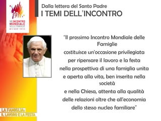I TEMI DELL ’ INCONTRO “ Il prossimo Incontro Mondiale delle Famiglie costituisce un'occasione privilegiata per ripensare il lavoro e la festa nella prospettiva di una famiglia unita e aperta alla vita, ben inserita nella società e nella Chiesa, attenta alla qualità delle relazioni oltre che all'economia dello stesso nucleo familiare ” Dalla lettera del Santo Padre 