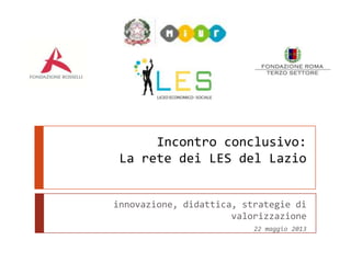 Incontro conclusivo:
La rete dei LES del Lazio
innovazione, didattica, strategie di
valorizzazione
22 maggio 2013
 
