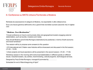 Delegazione Emilia-Romagna

Seconda Riunione

6. Conferenza su MKTG Urbano/Territoriale a Modena
Richiesta da associazione di categoria di Modena, ma esportabile in altre città/province.
Ecco una traccia generica dell’evento che a grandi linee dovrebbe suonare (secondo me) in inglese
così:
“Modena. Next Destination”
“A local conference on how to communicate cities and geographical clusters engaging external
stakeholders, such as tourists, investors and media.
How should Modena (and Emilia-Romagna destinations) be positioned, in terms of both economic
and travel narratives?
Two session will try to propose some answers to this question:
• 2/3 International and 2 Italian case histories will be showcased and discussed in the first session.
(13.30 – 15.00)
• Urban projects and local aspirations will be presented in the second session. (15.30 – 17.30)
Workshop session in the morning will involve local stakeholders in different panels on different
issues: industrial clusters, city centers, travel branding, cultural programs, technological services.
Designed by Ferpi Emilia-Romagna; managed & promoted by ……………
Scheduled for end of March/beginning of April.”

12.12.2013

n. pagina

 