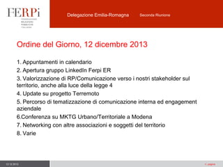 Delegazione Emilia-Romagna

Seconda Riunione

Ordine del Giorno, 12 dicembre 2013
1. Appuntamenti in calendario
2. Apertura gruppo LinkedIn Ferpi ER
3. Valorizzazione di RP/Comunicazione verso i nostri stakeholder sul
territorio, anche alla luce della legge 4
4. Update su progetto Terremoto
5. Percorso di tematizzazione di comunicazione interna ed engagement
aziendale
6.Conferenza su MKTG Urbano/Territoriale a Modena
7. Networking con altre associazioni e soggetti del territorio
8. Varie

12.12.2013

n. pagina

 