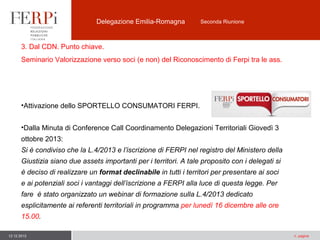 Delegazione Emilia-Romagna

Seconda Riunione

3. Dal CDN. Punto chiave.
Seminario Valorizzazione verso soci (e non) del Riconoscimento di Ferpi tra le ass.

•Attivazione dello SPORTELLO CONSUMATORI FERPI.
•Dalla Minuta di Conference Call Coordinamento Delegazioni Territoriali Giovedì 3
ottobre 2013:
Si è condiviso che la L.4/2013 e l’iscrizione di FERPI nel registro del Ministero della
Giustizia siano due assets importanti per i territori. A tale proposito con i delegati si
è deciso di realizzare un format declinabile in tutti i territori per presentare ai soci
e ai potenziali soci i vantaggi dell’iscrizione a FERPI alla luce di questa legge. Per
fare è stato organizzato un webinar di formazione sulla L.4/2013 dedicato
esplicitamente ai referenti territoriali in programma per lunedì 16 dicembre alle ore
15.00.
12.12.2013

n. pagina

 