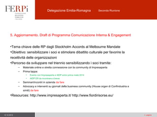 Delegazione Emilia-Romagna

Seconda Riunione

5. Aggiornamento. Draft di Programma Comunicazione Interna & Engagement
•Tema chiave delle RP dagli Stockholm Accords al Melbourne Mandate
•Obiettivo: sensibilizzare i soci e stimolare dibattito culturale per favorire la
recettività delle organizzazioni
•Percorso da sviluppare nel triennio sensibilizzando i soci tramite:
–

Materiale online e stretta connessione con la community di Impresaperta

–

Prima tappa:
•

Evento con Impresaperta e AIDP entro prima metà 2014

•

AIDP ER da incontrare a breve

–

Seminari/incontri in azienda da fare

–

Advocacy e interventi su giornali della business community (House organ di Confindustria e
simili) da fare

•Resources: http://www.impresaperta.it/ http://www.fiordirisorse.eu/

12.12.2013

n. pagina

 