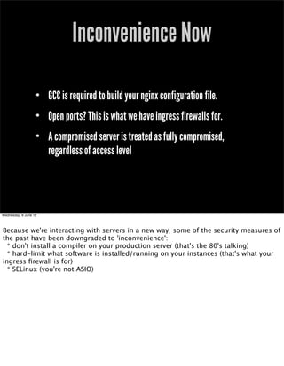 Inconvenience Now

                   • GCC is required to build your nginx configuration file.
                   • Open ports? This is what we have ingress firewalls for.
                   • A compromised server is treated as fully compromised,
                     regardless of access level




Wednesday, 6 June 12



Because we're interacting with servers in a new way, some of the security measures of
the past have been downgraded to 'inconvenience':
  * don't install a compiler on your production server (that's the 80's talking)
  * hard-limit what software is installed/running on your instances (that's what your
ingress ﬁrewall is for)
  * SELinux (you're not ASIO)
 