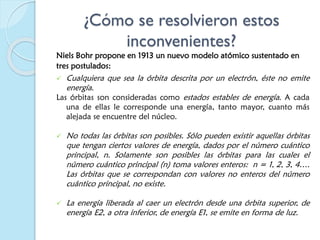 ¿Cómo se resolvieron estos
inconvenientes?
Niels Bohr propone en 1913 un nuevo modelo atómico sustentado en
tres postulados:
 Cualquiera que sea la órbita descrita por un electrón, éste no emite
energía.
Las órbitas son consideradas como estados estables de energía. A cada
una de ellas le corresponde una energía, tanto mayor, cuanto más
alejada se encuentre del núcleo.
 No todas las órbitas son posibles. Sólo pueden existir aquellas órbitas
que tengan ciertos valores de energía, dados por el número cuántico
principal, n. Solamente son posibles las órbitas para las cuales el
número cuántico principal (n) toma valores enteros: n = 1, 2, 3, 4….
Las órbitas que se correspondan con valores no enteros del número
cuántico principal, no existe.
 La energía liberada al caer un electrón desde una órbita superior, de
energía E2, a otra inferior, de energía E1, se emite en forma de luz.
 