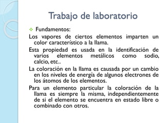 Trabajo de laboratorio
 Fundamentos:
Los vapores de ciertos elementos imparten un
color característico a la llama.
Esta propiedad es usada en la identificación de
varios elementos metálicos como sodio,
calcio, etc..
La coloración en la llama es causada por un cambio
en los niveles de energía de algunos electrones de
los átomos de los elementos.
Para un elemento particular la coloración de la
llama es siempre la misma, independientemente
de si el elemento se encuentra en estado libre o
combinado con otros.
 