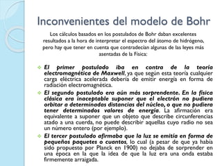 Inconvenientes del modelo de Bohr
 El primer postulado iba en contra de la teoría
electromagnética de Maxwell, ya que según esta teoría cualquier
carga eléctrica acelerada debería de emitir energía en forma de
radiación electromagnética.
 El segundo postulado era aún más sorprendente. En la física
clásica era inaceptable suponer que el electrón no pudiera
orbitar a determinadas distancias del núcleo, o que no pudiera
tener determinados valores de energía. La afirmación era
equivalente a suponer que un objeto que describe circunferencias
atado a una cuerda, no puede describir aquellas cuyo radio no sea
un número entero (por ejemplo).
 El tercer postulado afirmaba que la luz se emitía en forma de
pequeños paquetes o cuantos, lo cual (a pesar de que ya había
sido propuesto por Planck en 1900) no dejaba de sorprender en
una época en la que la idea de que la luz era una onda estaba
firmemente arraigada.
Los cálculos basados en los postulados de Bohr daban excelentes
resultados a la hora de interpretar el espectro del átomo de hidrógeno,
pero hay que tener en cuenta que contradecían algunas de las leyes más
asentadas de la Física:
 