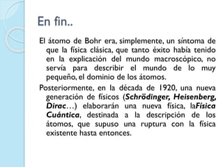 En fin..
El átomo de Bohr era, simplemente, un síntoma de
que la física clásica, que tanto éxito había tenido
en la explicación del mundo macroscópico, no
servía para describir el mundo de lo muy
pequeño, el dominio de los átomos.
Posteriormente, en la década de 1920, una nueva
generación de físicos (Schrödinger, Heisenberg,
Dirac…) elaborarán una nueva física, laFísica
Cuántica, destinada a la descripción de los
átomos, que supuso una ruptura con la física
existente hasta entonces.
 